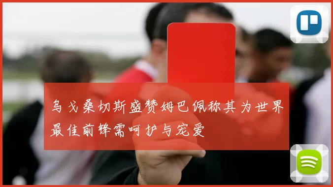 乌戈桑切斯盛赞姆巴佩称其为世界最佳前锋需呵护与宠爱
