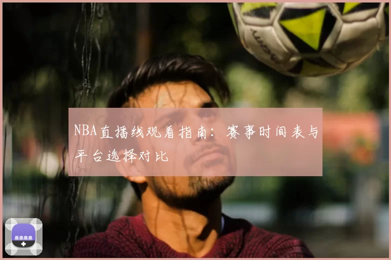 NBA直播线观看指南：赛事时间表与平台选择对比