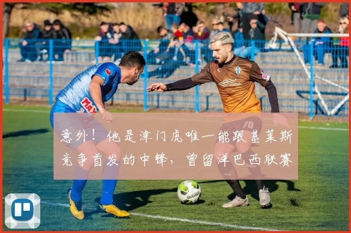 意外！他是津门虎唯一能跟基莱斯竞争首发的中锋，曾留洋巴西联赛