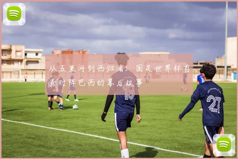 从五里河到西归浦：国足世界杯首秀对阵巴西的幕后故事