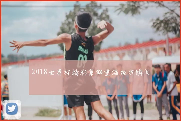 2018世界杯精彩集锦重温经典瞬间