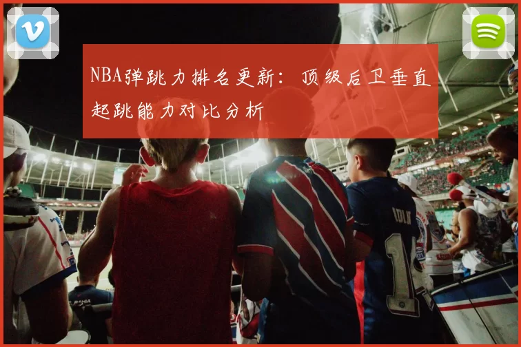 NBA弹跳力排名更新：顶级后卫垂直起跳能力对比分析