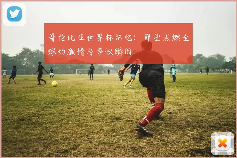 哥伦比亚世界杯记忆：那些点燃全球的激情与争议瞬间