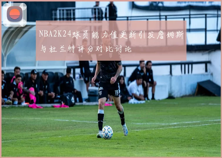 NBA2K24球员能力值更新引发詹姆斯与杜兰特评分对比讨论