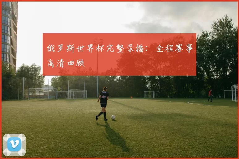 俄罗斯世界杯完整录播:全程赛事高清回顾