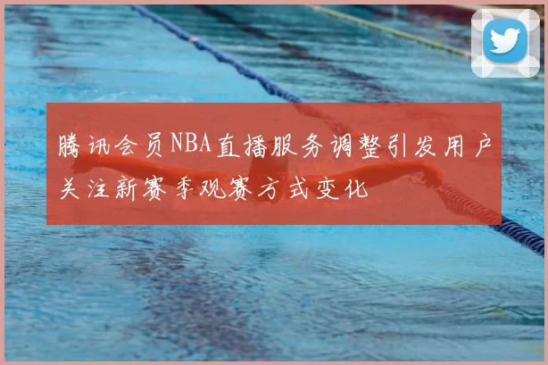 腾讯会员NBA直播服务调整引发用户关注新赛季观赛方式变化
