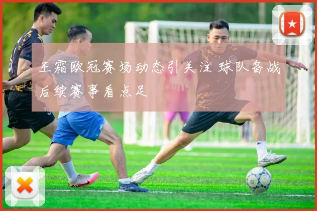 王霜欧冠赛场动态引关注 球队备战后续赛事看点足