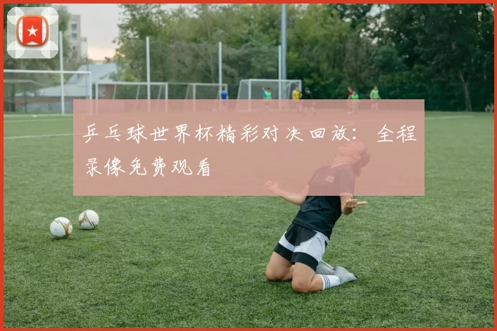 乒乓球世界杯精彩对决回放:全程录像免费观看