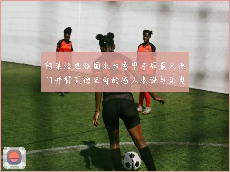 阿莱格里称国米为意甲夺冠最大热门并赞莫德里奇的感人表现与莱奥的务实转变