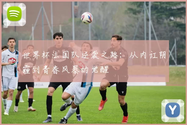 世界杯法国队逆袭之路:从内讧阴霾到青春风暴的觉醒