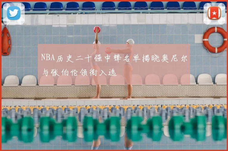 NBA历史二十强中锋名单揭晓奥尼尔与张伯伦领衔入选
