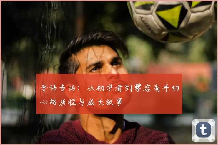 李伟专访：从初学者到攀岩高手的心路历程与成长故事