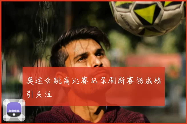 奥运会跳高比赛记录刷新赛场成绩引关注