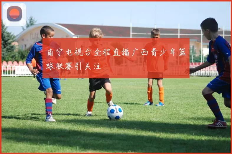 南宁电视台全程直播广西青少年篮球联赛引关注