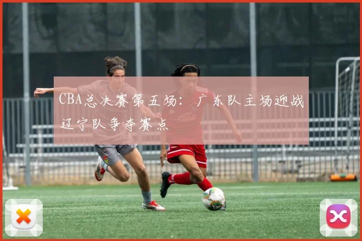 CBA总决赛第五场:广东队主场迎战辽宁队争夺赛点