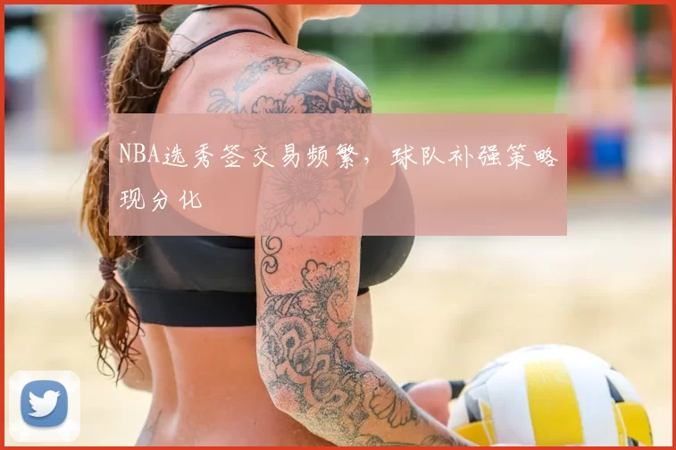 NBA选秀签交易频繁，球队补强策略现分化