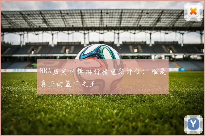 NBA历史中锋排行榜重新评估：谁是真正的篮下之王