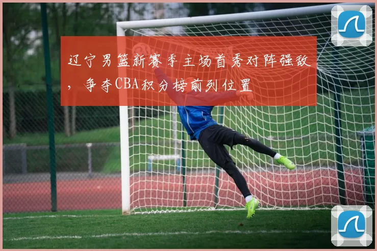 辽宁男篮新赛季主场首秀对阵强敌，争夺CBA积分榜前列位置
