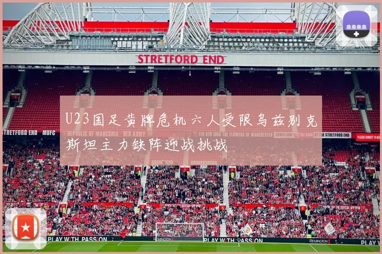 U23国足黄牌危机六人受限乌兹别克斯坦主力缺阵迎战挑战