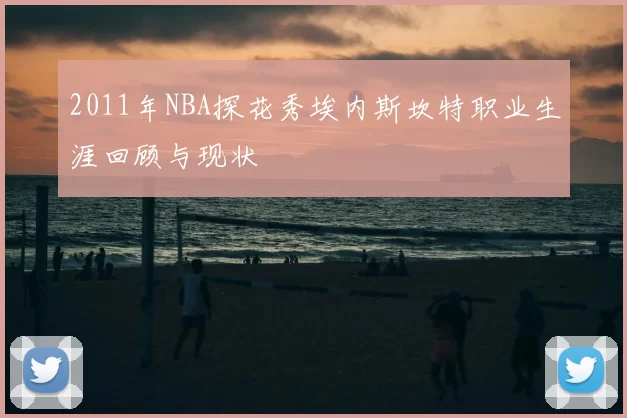 2011年NBA探花秀埃内斯坎特职业生涯回顾与现状