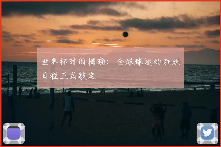 世界杯时间揭晓：全球球迷的狂欢日程正式敲定