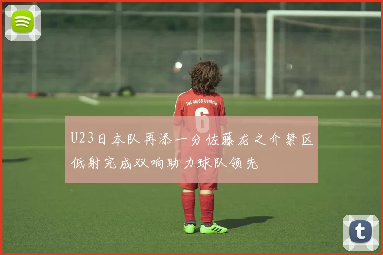 U23日本队再添一分佐藤龙之介禁区低射完成双响助力球队领先