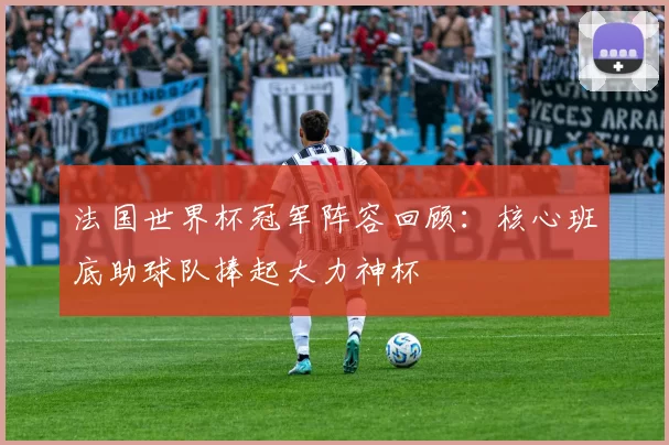 法国世界杯冠军阵容回顾:核心班底助球队捧起大力神杯