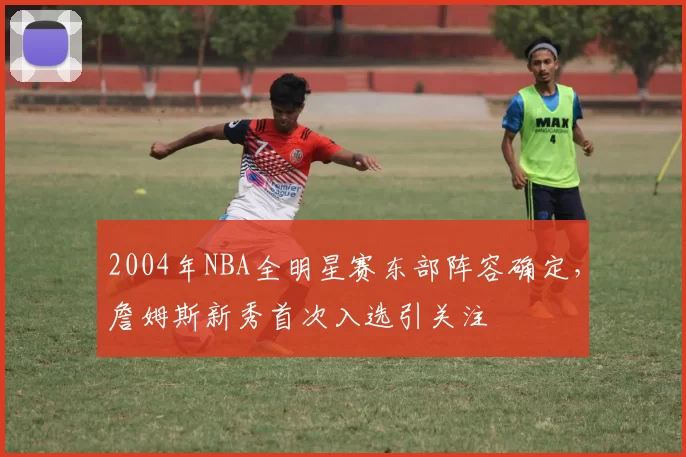 2004年NBA全明星赛东部阵容确定,詹姆斯新秀首次入选引关注
