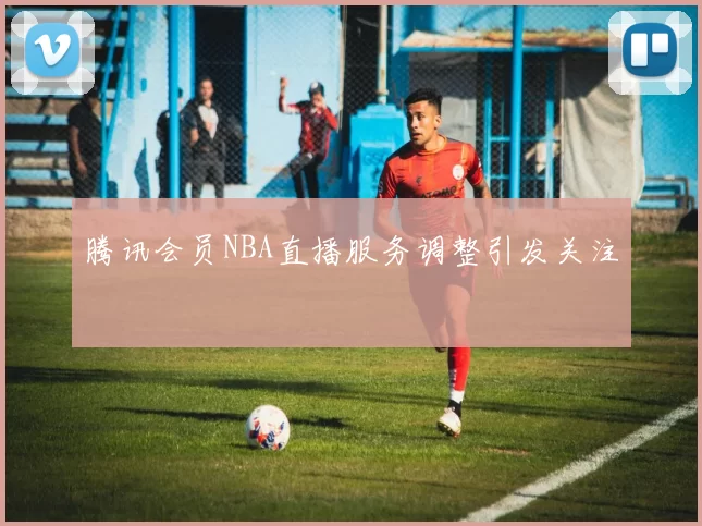 腾讯会员NBA直播服务调整引发关注