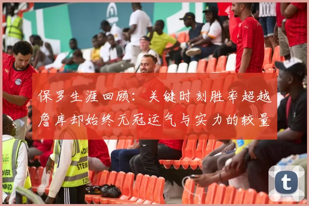 保罗生涯回顾:关键时刻胜率超越詹库却始终无冠运气与实力的较量