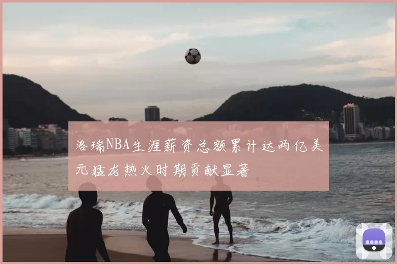 洛瑞NBA生涯薪资总额累计达两亿美元猛龙热火时期贡献显著