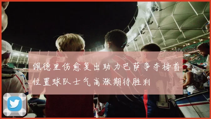佩德里伤愈复出助力巴萨争夺榜首位置球队士气高涨期待胜利