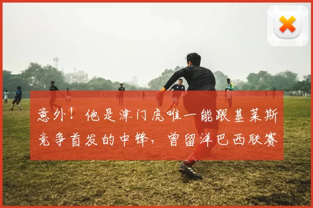 意外！他是津门虎唯一能跟基莱斯竞争首发的中锋，曾留洋巴西联赛_20260611100020