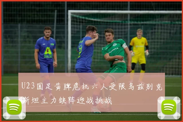 U23国足黄牌危机六人受限乌兹别克斯坦主力缺阵迎战挑战