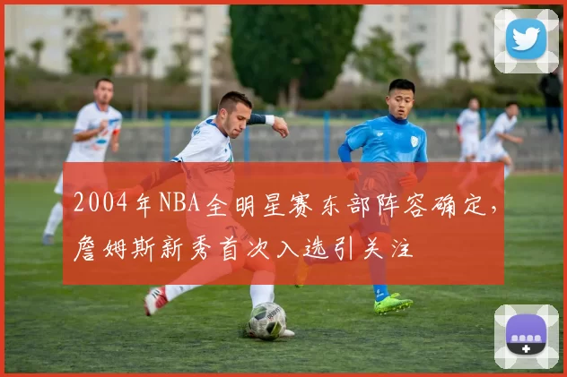 2004年NBA全明星赛东部阵容确定,詹姆斯新秀首次入选引关注