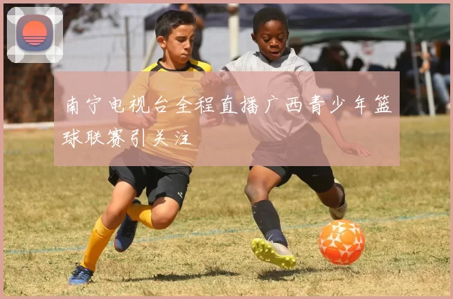 南宁电视台全程直播广西青少年篮球联赛引关注