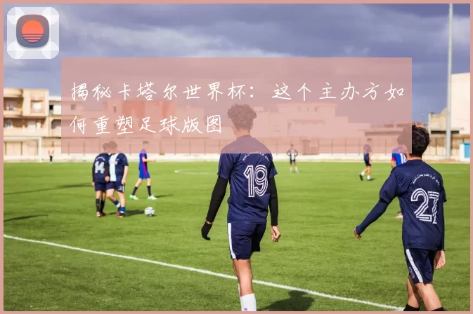 揭秘卡塔尔世界杯:这个主办方如何重塑足球版图