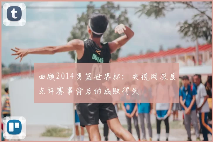 回顾2014男篮世界杯：央视网深度点评赛事背后的成败得失
