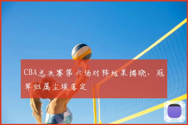 CBA总决赛第六场对阵结果揭晓，冠军归属尘埃落定