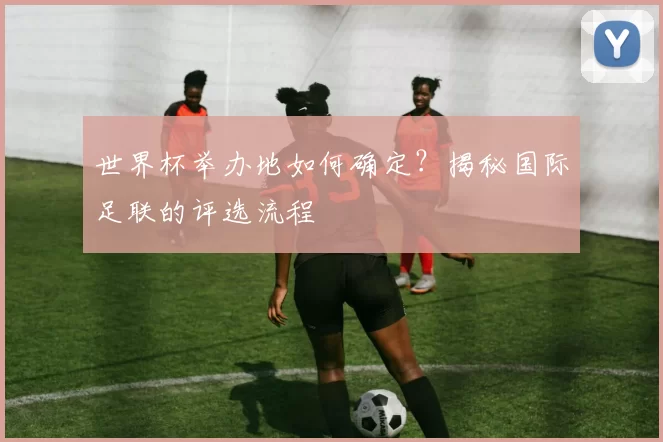 世界杯举办地如何确定?揭秘国际足联的评选流程