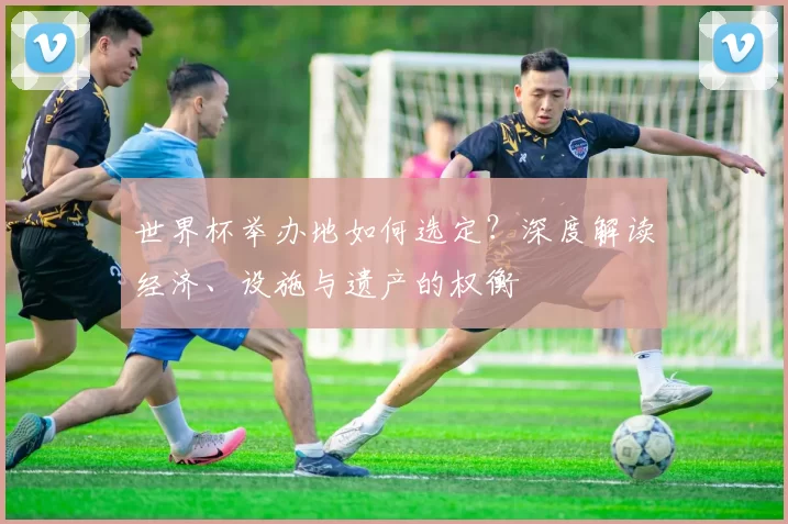 世界杯举办地如何选定？深度解读经济、设施与遗产的权衡