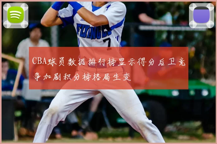 CBA球员数据排行榜显示得分后卫竞争加剧积分榜格局生变