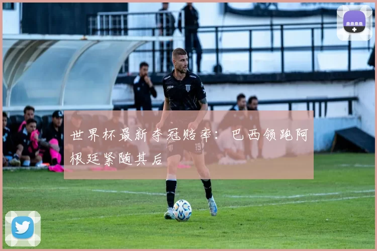 世界杯最新夺冠赔率：巴西领跑阿根廷紧随其后