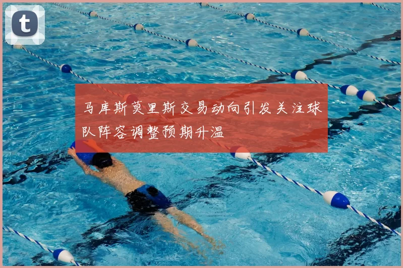 马库斯莫里斯交易动向引发关注球队阵容调整预期升温