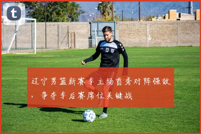 辽宁男篮新赛季主场首秀对阵强敌,争夺季后赛席位关键战