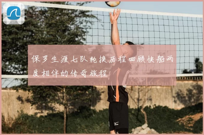 保罗生涯七队轮换历程回顾快船两度相伴的传奇旅程