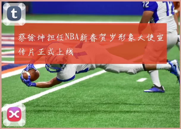 蔡徐坤担任NBA新春贺岁形象大使宣传片正式上线