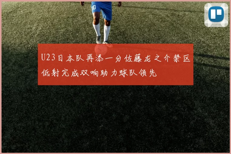 U23日本队再添一分佐藤龙之介禁区低射完成双响助力球队领先