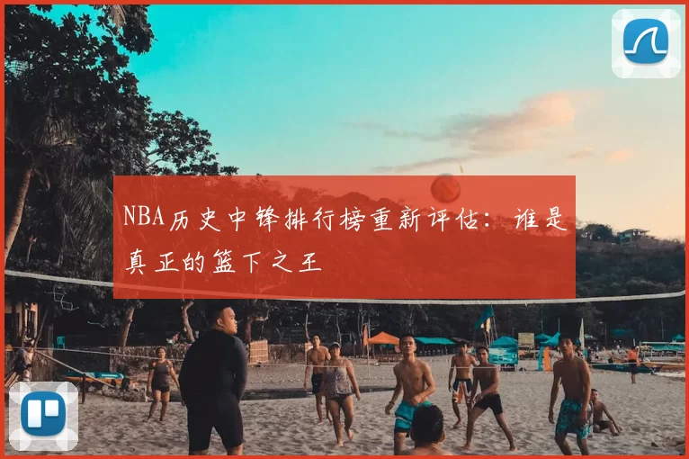 NBA历史中锋排行榜重新评估：谁是真正的篮下之王