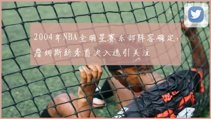 2004年NBA全明星赛东部阵容确定,詹姆斯新秀首次入选引关注